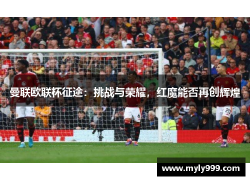 曼联欧联杯征途:挑战与荣耀,红魔能否再创辉煌 曼联欧联杯征途:挑战与荣耀,红魔能否再创辉煌
