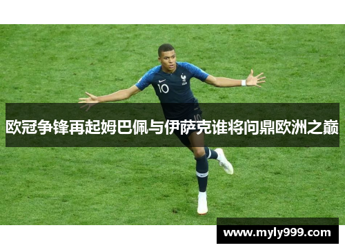 欧冠争锋再起姆巴佩与伊萨克谁将问鼎欧洲之巅 欧冠争锋再起姆巴佩与伊萨克谁将问鼎欧洲之巅